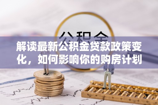 谢家集解读最新公积金贷款政策变化，如何影响你的购房计划？